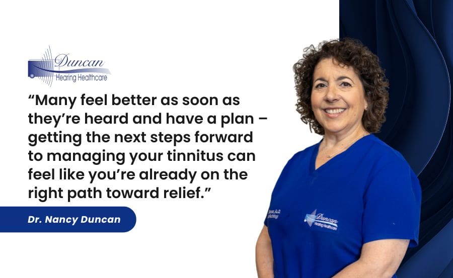 Many feel better as soon as they’re heard and have a plan – getting the next steps forward to managing your tinnitus can feel like you’re already on the right path toward relief.